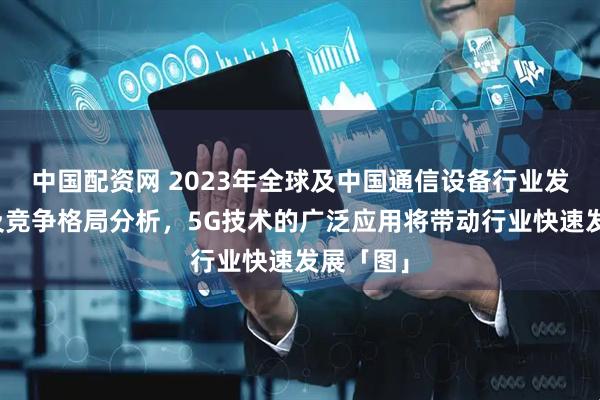 中国配资网 2023年全球及中国通信设备行业发展现状及竞争格局分析，5G技术的广泛应用将带动行业快速发展「图」