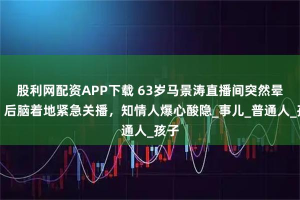 股利网配资APP下载 63岁马景涛直播间突然晕倒！后脑着地紧急关播，知情人爆心酸隐_事儿_普通人_孩子
