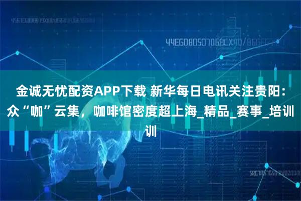 金诚无忧配资APP下载 新华每日电讯关注贵阳：众“咖”云集，咖啡馆密度超上海_精品_赛事_培训