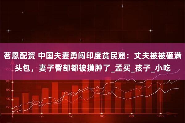 茗恩配资 中国夫妻勇闯印度贫民窟：丈夫被被砸满头包，妻子臀部都被摸肿了_孟买_孩子_小吃