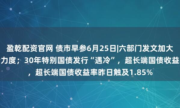 盈乾配资官网 债市早参6月25日|六部门发文加大债券市场融资支持力度；30年特别国债发行“遇冷”，超长端国债收益率昨日触及1.85%