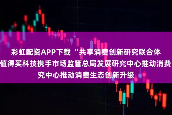 彩虹配资APP下载 “共享消费创新研究联合体”在京成立，值得买科技携手市场监管总局发展研究中心推动消费生态创新升级