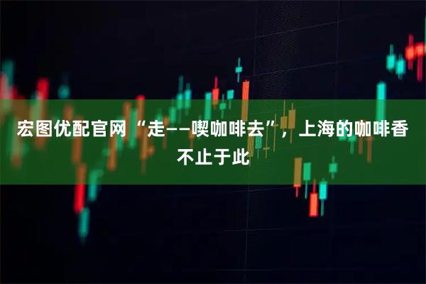 宏图优配官网 “走——喫咖啡去”，上海的咖啡香不止于此