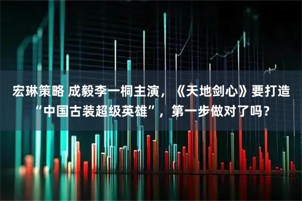 宏琳策略 成毅李一桐主演，《天地剑心》要打造“中国古装超级英雄”，第一步做对了吗？