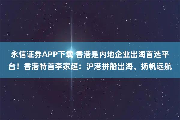 永信证券APP下载 香港是内地企业出海首选平台！香港特首李家超：沪港拼船出海、扬帆远航