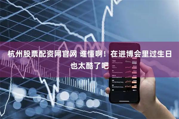 杭州股票配资网官网 谁懂啊！在进博会里过生日也太酷了吧