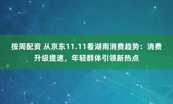 按周配资 从京东11.11看湖南消费趋势：消费升级提速，年轻群体引领新热点