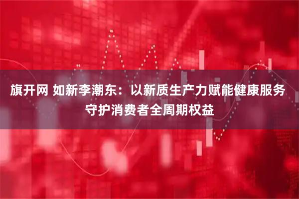 旗开网 如新李潮东：以新质生产力赋能健康服务 守护消费者全周期权益