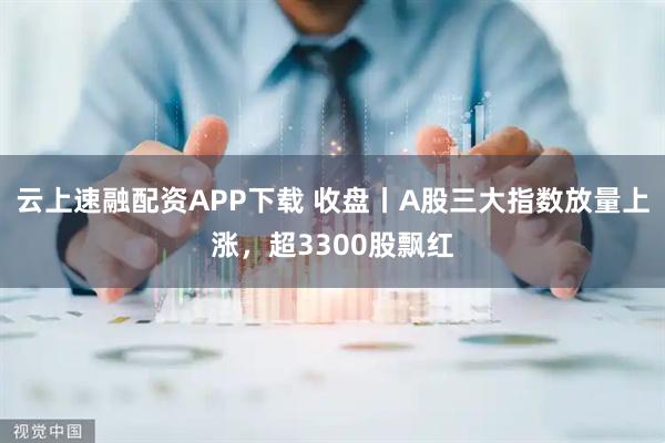 云上速融配资APP下载 收盘丨A股三大指数放量上涨，超3300股飘红