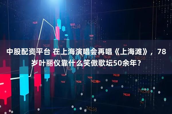 中股配资平台 在上海演唱会再唱《上海滩》，78岁叶丽仪靠什么笑傲歌坛50余年？