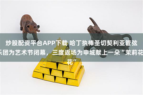炒股配资平台APP下载 哈丁执棒圣切契利亚管弦乐团为艺术节闭幕，三度返场为申城献上一朵“茉莉花”