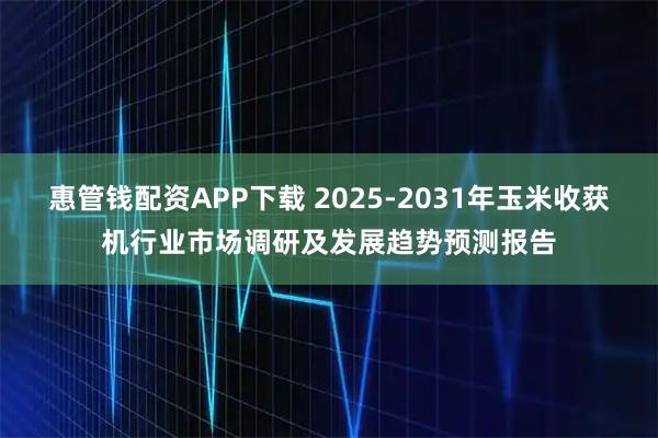 惠管钱配资APP下载 2025-2031年玉米收获机行业市场调研及发展趋势预测报告