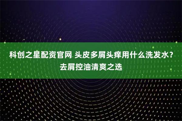 科创之星配资官网 头皮多屑头痒用什么洗发水？去屑控油清爽之选