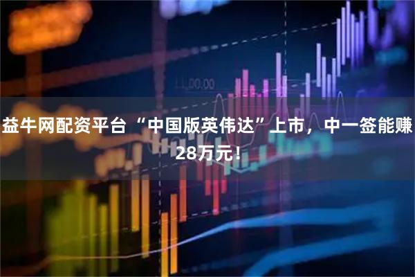 益牛网配资平台 “中国版英伟达”上市，中一签能赚28万元！