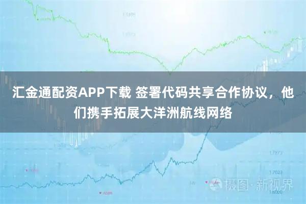 汇金通配资APP下载 签署代码共享合作协议，他们携手拓展大洋洲航线网络