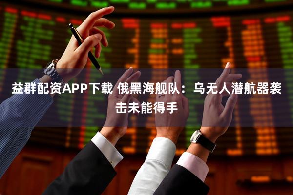 益群配资APP下载 俄黑海舰队：乌无人潜航器袭击未能得手