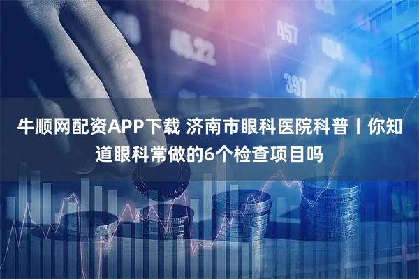 牛顺网配资APP下载 济南市眼科医院科普丨你知道眼科常做的6个检查项目吗