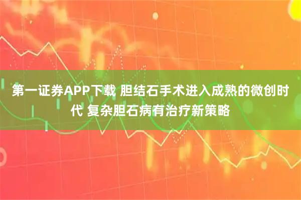 第一证券APP下载 胆结石手术进入成熟的微创时代 复杂胆石病有治疗新策略