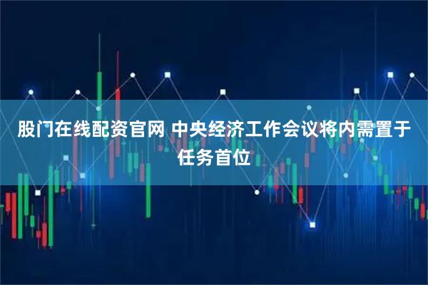 股门在线配资官网 中央经济工作会议将内需置于任务首位