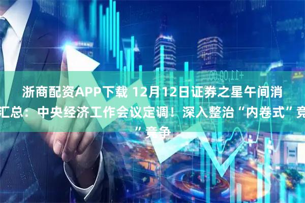 浙商配资APP下载 12月12日证券之星午间消息汇总：中央经济工作会议定调！深入整治“内卷式”竞争