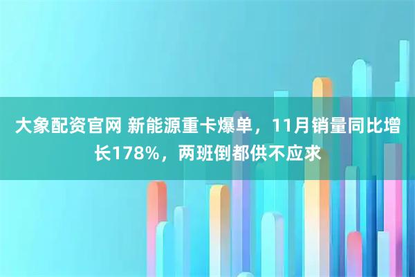大象配资官网 新能源重卡爆单，11月销量同比增长178%，两班倒都供不应求
